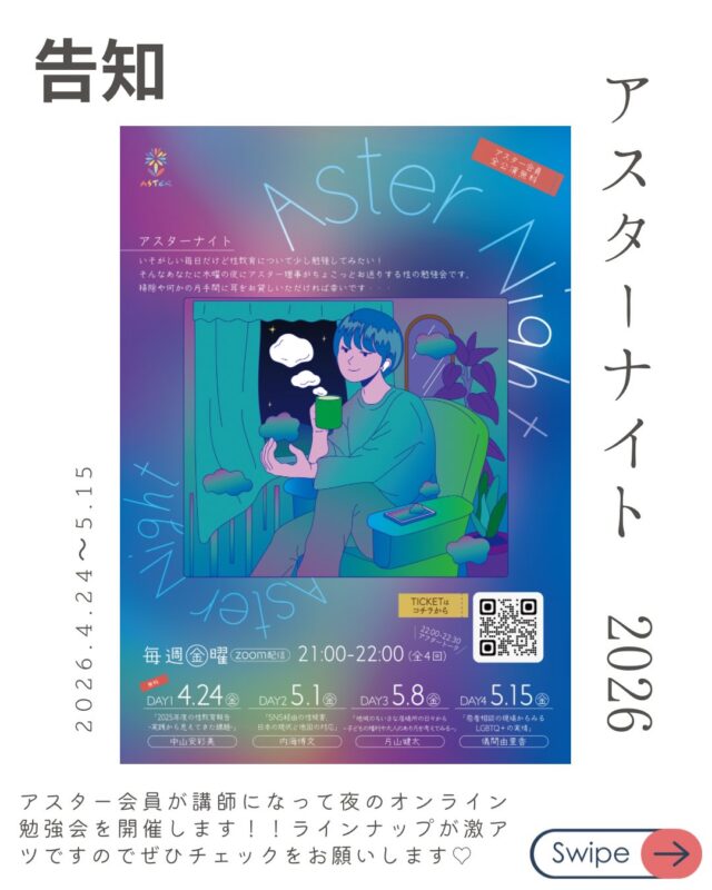 金曜夜の性の勉強会「Aster Night」開催決定！

忙しい毎日、性教育について少しだけアップデートしてみたい。
 そんなあなたへ、
アスター理事が週替わりでお送りする、
カジュアルなオンライン勉強会が始まります。

家事の合間や、一日の終わりのリラックスタイムに。 
「掃除や何かの片手間に、ちょっと耳を貸していただく」 そんな気軽なスタイルで、今の時代に大切な「性の話」を深めてみませんか？

📋 配信スケジュール（全4回）
【時間】21:00〜22:00（Zoom配信） ※22:00〜22:30は、放課後のような「アフタートーク」も開催！

DAY1：4/24(金) 【参加無料！】 
「2025年度の性教育報告〜実践から見えてきた課題〜」 
講師：中山 安彩美（アスター共同代表 / 看護師）

DAY2：5/1(金) 
「SNS経由の性被害、日本の現状と他国の対応」 
講師：内海 博文（NPO法人schoot代表理事）

DAY3：5/8(金)
 「地域のちいさな居場所の日々から〜子どもの権利や大人のあり方を考える〜」
 講師：片山 健太（自然と暮らしの学校でつなぐ代表）

DAY4：5/15(金)
 「若者相談の現場からみるLGBTQ+の実情」
講師：儀間 由里香（Take it！虹 代表）

🎫 お申し込み・参加費
* DAY1： 無料
* DAY2〜4： 各回 1,000円（まとめて受講 3,000円）
* アスター会員：【全公演無料】
* 
▼ 詳細・お申し込みはこちらから 
https://asternight2026.peatix.com