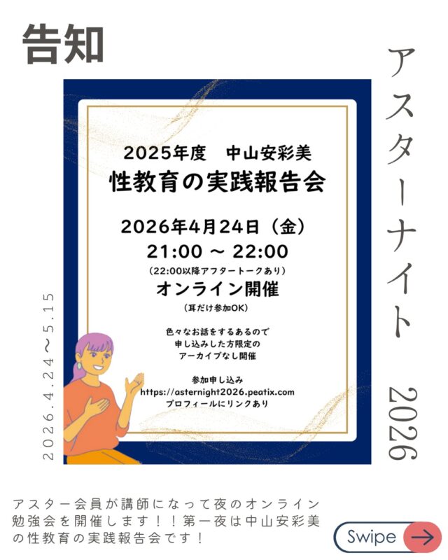 4/24(金) 【参加無料！】
「2025年度の性教育報告〜実践から見えてきた課題〜」
講師：中山 安彩美（アスター共同代表 / 看護師）

2025年度にアスター共同代表中山が実施した性教育講話のアンケート分析から見えてきた現代の課題や、2026年度の申し込み案内方法などの説明を行います。

アスターナイト第一夜は無料ですので、気軽にご参加ください！

申し込みはプロフィールやストーリーからどうぞ！！

アスターナイト
金曜夜の性の勉強会「Aster Night」開催決定！

忙しい毎日、性教育について少しだけアップデートしてみたい。
そんなあなたへ、
アスター理事が週替わりでお送りする、
カジュアルなオンライン勉強会が始まります。

家事の合間や、一日の終わりのリラックスタイムに。
「掃除や何かの片手間に、ちょっと耳を貸していただく」 そんな気軽なスタイルで、今の時代に大切な「性の話」を深めてみませんか？

📋 配信スケジュール（全4回）
【時間】21:00〜22:00（Zoom配信） ※22:00〜22:30は、放課後のような「アフタートーク」も開催！

DAY1：4/24(金) 【参加無料！】
「2025年度の性教育報告〜実践から見えてきた課題〜」
講師：中山 安彩美（アスター共同代表 / 看護師）

DAY2：5/1(金)
「SNS経由の性被害、日本の現状と他国の対応」
講師：内海 博文（NPO法人schoot代表理事）

DAY3：5/8(金)
「地域のちいさな居場所の日々から〜子どもの権利や大人のあり方を考える〜」
講師：片山 健太（自然と暮らしの学校でつなぐ代表）

DAY4：5/15(金)
「若者相談の現場からみるLGBTQ+の実情」
講師：儀間 由里香（Take it！虹 代表）

🎫 お申し込み・参加費
* DAY1： 無料
* DAY2〜4： 各回 1,000円（まとめて受講 3,000円）
* アスター会員：【全公演無料】
*
▼ 詳細・お申し込みはこちらから
https://asternight2026.peatix.com