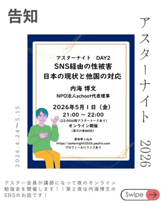 DAY2：5/1(金)
「SNS経由の性被害、日本の現状と他国の対応」
講師：内海 博文（NPO法人schoot代表理事）

メディア安全指導員でもある内海がSNS経由の性被害と各国の対応についてお話します！

スマホの普及により、年齢に関わらずSNS経由のトラブルが年々増えています。
とくに思春期をとりまくSNS環境は大人には理解ができないことも多く対応に時間がかかるケースも多いです。
今の現状を知っておくことが予防につながります。

申し込みはプロフィールやストーリーからどうぞ！！

アスターナイト
金曜夜の性の勉強会「Aster Night」開催決定！

忙しい毎日、性教育について少しだけアップデートしてみたい。
そんなあなたへ、
アスター理事が週替わりでお送りする、
カジュアルなオンライン勉強会が始まります。

家事の合間や、一日の終わりのリラックスタイムに。
「掃除や何かの片手間に、ちょっと耳を貸していただく」 そんな気軽なスタイルで、今の時代に大切な「性の話」を深めてみませんか？

📋 配信スケジュール（全4回）
【時間】21:00〜22:00（Zoom配信） ※22:00〜22:30は、放課後のような「アフタートーク」も開催！

DAY1：4/24(金) 【終了！】
「2025年度の性教育報告〜実践から見えてきた課題〜」
講師：中山 安彩美（アスター共同代表 / 看護師）

DAY2：5/1(金)！！！
「SNS経由の性被害、日本の現状と他国の対応」
講師：内海 博文（NPO法人schoot代表理事）

DAY3：5/8(金)
「地域のちいさな居場所の日々から〜子どもの権利や大人のあり方を考える〜」
講師：片山 健太（自然と暮らしの学校でつなぐ代表）

DAY4：5/15(金)
「若者相談の現場からみるLGBTQ+の実情」
講師：儀間 由里香（Take it！虹 代表）

🎫 お申し込み・参加費
* DAY1： 無料
* DAY2〜4： 各回 1,000円（まとめて受講 3,000円）
* アスター会員：【全公演無料】
*
▼ 詳細・お申し込みはこちらから
https://asternight2026.peatix.com