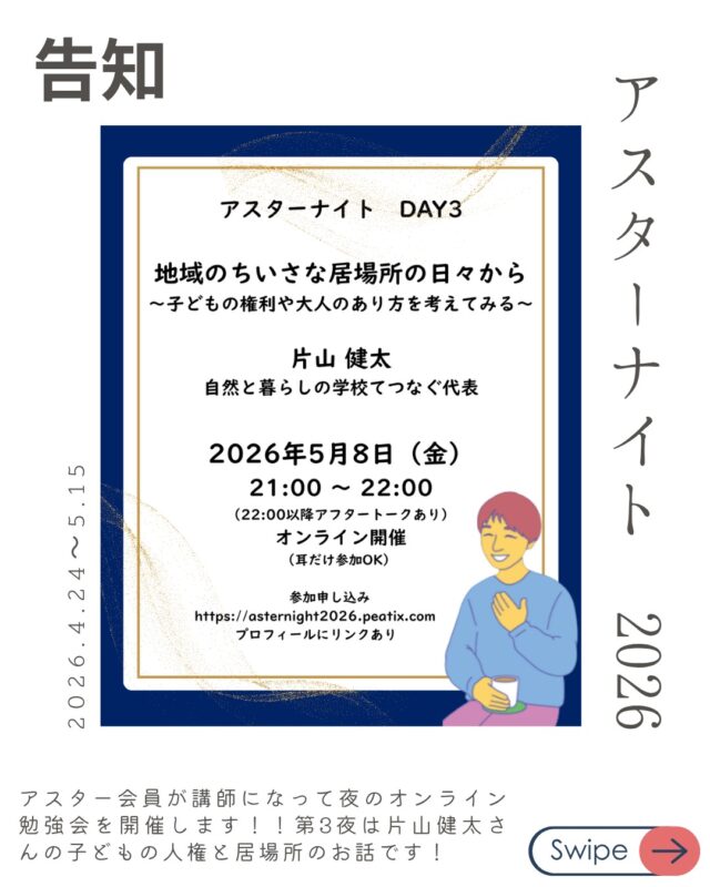 アスターナイトDAY3：5/8(金)
「地域のちいさな居場所の日々から〜子どもの権利や大人のあり方を考える〜」
講師：片山 健太（自然と暮らしの学校てつなぐ代表）

長崎で長年に渡り子どもの居場所作りをしてきた片山さんが子どもの権利や大人のあり方についてのお話をしてくれます。

子ども食堂ができたり、居場所ができたりしていますが、できる人だけがやれば解決することなのでしょうか？

そもそもの現代の子どもについてや
大人としてどう彼らに関わっていくかなど
第一線で活動しいる片山さんならではのお話をぜひ聞いてほしいです。

申し込みはプロフィールやストーリーからどうぞ！！

アスターナイト
金曜夜の性の勉強会「Aster Night」開催決定！

忙しい毎日、性教育について少しだけアップデートしてみたい。
そんなあなたへ、
アスター理事が週替わりでお送りする、
カジュアルなオンライン勉強会が始まります。

家事の合間や、一日の終わりのリラックスタイムに。
「掃除や何かの片手間に、ちょっと耳を貸していただく」 そんな気軽なスタイルで、今の時代に大切な「性の話」を深めてみませんか？

📋 配信スケジュール（全4回）
【時間】21:00〜22:00（Zoom配信） ※22:00〜22:30は、放課後のような「アフタートーク」も開催！

DAY1：4/24(金) 【終了！】
「2025年度の性教育報告〜実践から見えてきた課題〜」
講師：中山 安彩美（アスター共同代表 / 看護師）

DAY2：5/1(金) 【終了！】
「SNS経由の性被害、日本の現状と他国の対応」
講師：内海 博文（NPO法人schoot代表理事）

DAY3：5/8(金)！！！
「地域のちいさな居場所の日々から〜子どもの権利や大人のあり方を考える〜」
講師：片山 健太（自然と暮らしの学校てつなぐ代表）

DAY4：5/15(金)
「若者相談の現場からみるLGBTQ+の実情」
講師：儀間 由里香（Take it！虹 代表）

🎫 お申し込み・参加費
* DAY1： 無料
* DAY2〜4： 各回 1,000円（まとめて受講 3,000円）
* アスター会員：【全公演無料】
*
▼ 詳細・お申し込みはこちらから
https://asternight2026.peatix.com