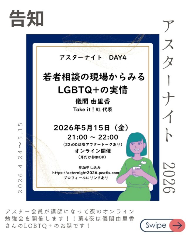 DAY4：5/15(金)
 「若者相談の現場からみるLGBTQ+の実情」
講師：儀間 由里香（Take it！虹 代表）

アスター理事でもあり、性の多様性についての講演活動や若者の相談・居場所作りなど幅広く活動している儀間さんのお話です。

多様性に応じた考えが周知されてきていますが、「こんなときはどうしたらいいの？」という質問は多くある現状です。

当事者たちがどんなことを考えいるのかなど現場の声をぜひ聞いてほしいです。

申し込みはプロフィールやストーリーからどうぞ！！

アスターナイト
金曜夜の性の勉強会「Aster Night」開催決定！

忙しい毎日、性教育について少しだけアップデートしてみたい。
そんなあなたへ、
アスター理事が週替わりでお送りする、
カジュアルなオンライン勉強会が始まります。

家事の合間や、一日の終わりのリラックスタイムに。
「掃除や何かの片手間に、ちょっと耳を貸していただく」 そんな気軽なスタイルで、今の時代に大切な「性の話」を深めてみませんか？

📋 配信スケジュール（全4回）
【時間】21:00〜22:00（Zoom配信） ※22:00〜22:30は、放課後のような「アフタートーク」も開催！

DAY1：4/24(金) 【終了！】
「2025年度の性教育報告〜実践から見えてきた課題〜」
講師：中山 安彩美（アスター共同代表 / 看護師）

DAY2：5/1(金) 【終了！】
「SNS経由の性被害、日本の現状と他国の対応」
講師：内海 博文（NPO法人schoot代表理事）

DAY3：5/8(金)【終了！】
「地域のちいさな居場所の日々から〜子どもの権利や大人のあり方を考える〜」
講師：片山 健太（自然と暮らしの学校てつなぐ代表）

DAY4：5/15(金)！！！！
「若者相談の現場からみるLGBTQ+の実情」
講師：儀間 由里香（Take it！虹 代表）

🎫 お申し込み・参加費
* DAY1： 無料
* DAY2〜4： 各回 1,000円（まとめて受講 3,000円）
* アスター会員：【全公演無料】
*
▼ 詳細・お申し込みはこちらから
https://asternight2026.peatix.com